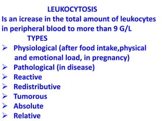 LEUKOCYTOSIS
Is an icrease in the total amount of leukocytes
in peripheral blood to more than 9 G/L
TYPES
 Physiological (after food intake,physical
and emotional load, in pregnancy)
 Pathological (in disease)
 Reactive
 Redistributive
 Tumorous
 Absolute
 Relative
 