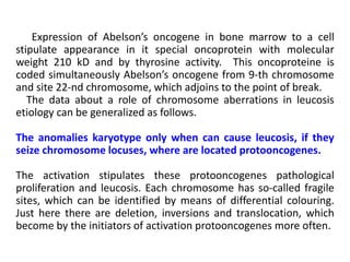 Expression of Abelson’s oncogene in bone marrow to a cell
stipulate appearance in it special oncoprotein with molecular
weight 210 kD and by thyrosine activity. This oncoproteine is
coded simultaneously Abelson’s oncogene from 9-th chromosome
and site 22-nd chromosome, which adjoins to the point of break.
The data about a role of chromosome aberrations in leucosis
etiology can be generalized as follows.
The anomalies karyotype only when can cause leucosis, if they
seize chromosome locuses, where are located protooncogenes.
The activation stipulates these protooncogenes pathological
proliferation and leucosis. Each chromosome has so-called fragile
sites, which can be identified by means of differential colouring.
Just here there are deletion, inversions and translocation, which
become by the initiators of activation protooncogenes more often.
 