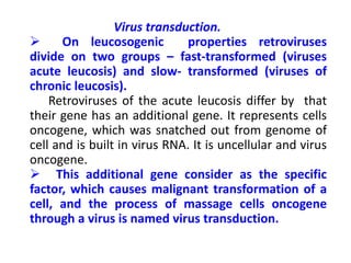 Virus transduction.
 On leucosogenic properties retroviruses
divide on two groups – fast-transformed (viruses
acute leucosis) and slow- transformed (viruses of
chronic leucosis).
Retroviruses of the acute leucosis differ by that
their gene has an additional gene. It represents cells
oncogene, which was snatched out from genome of
cell and is built in virus RNA. It is uncellular and virus
oncogene.
 This additional gene consider as the specific
factor, which causes malignant transformation of a
cell, and the process of massage cells oncogene
through a virus is named virus transduction.
 