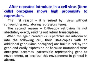After repeated introduce in a cell virus (form
cells) oncogene shows high propensity to
expression.
The first reason – it is seized by virus without
surrounding regulatoring repressors genes.
The second reason – DNA-copy retrovirus is not
absolutely exactly reading out return transcriptase.
When the again created virus particles are introduced
into the following cell, their DNA-copies with an
additional gene (virus oncogene) are built in cell by the
gene and easily expression or because mutational virus
oncogene becomes inaccessible repressoring gene to
environment, or because this environment in general is
absent.
 