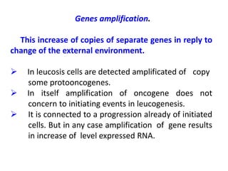 Genes amplification.
This increase of copies of separate genes in reply to
change of the external environment.
 In leucosis cells are detected amplificated of copy
some protooncogenes.
 In itself amplification of oncogene does not
concern to initiating events in leucogenesis.
 It is connected to a progression already of initiated
cells. But in any case amplification of gene results
in increase of level expressed RNA.
 