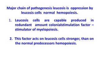 Major chain of pathogenesis leucosis is oppression by
leucosis cells normal hemopoiesis.
1. Leucosis cells are capable produced in
redundant amount colonialstimulation factor –
stimulator of myelopoiesis.
2. This factor acts on leucosis cells stronger, than on
the normal predecessors hemopoiesis.
 