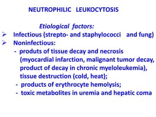 NEUTROPHILIC LEUKOCYTOSIS
Etiological factors:
 Infectious (strepto- and staphylococci and fung)
 Noninfectious:
- produts of tissue decay and necrosis
(myocardial infarction, malignant tumor decay,
product of decay in chronic myeloleukemia),
tissue destruction (cold, heat);
- products of erythrocyte hemolysis;
- toxic metabolites in uremia and hepatic coma
 