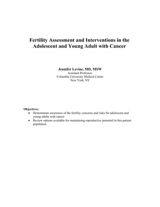 Fertility Assessment and Interventions in the
     Adolescent and Young Adult with Cancer



                           Jennifer Levine, MD, MSW
                                Assistant Professor,
                         Columbia University Medical Center
                                  New York, NY




Objectives:
   • Demonstrate awareness of the fertility concerns and risks for adolescent and
      young adults with cancer
   • Review options available for maintaining reproductive potential in this patient
      population
 