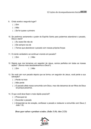 12 Lições do Acompanhamento Inicial 10
9. Cristo aceita o segundo lugar?
( ) Sim
( ) Não
( ) Se for quase o primeiro
10. Se pedirmos seriamente o poder do Espírito Santo para podermos abandonar o pecado,
Deus o dará?
( ) Às vezes Ele não dá
( ) Ele sempre nos dá
( ) Temos que abandonar o pecado com nossas próprias forças
11. O crente verdadeiro vai continuar vivendo em pecado?
( ) Sim ( ) Não
12. Depois que nos tornamos um seguidor de Jesus, somos perfeitos em todas as nossas
ações? (Nunca mais desobedecemos a Deus?)
( ) Sim ( ) Não
13. Se você cair num pecado depois que se tornou um seguidor de Jesus, você perde a sua
salvação?
( ) Perde na hora
( ) Não perde
( ) O pecado afeta nossa comunhão com Deus, mas não deixamos de ser filhos de Deus
só porque pecamos.
14. O que você deve fazer o mais rápido possível?
( ) Preocupar-se
( ) Esconder o pecado
( ) Arrepender-se de coração, confessar o pecado e restaurar a comunhão com Deus (I
João 1:9).
Deus quer salvar e perdoar a todos. (João 3:16; Atos 2:21)
 