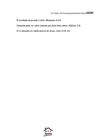 12 Lições do Acompanhamento Inicial 11
O resultado do pecado é sério. (Romanos 6:23)
Ninguém pode ser salvo somente por fazer boas obras. (Efésios 2:8,
9) A salvação só é dada através de Jesus. (Atos 4:10–12)
 