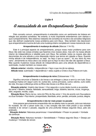 12 Lições do Acompanhamento Inicial 12
Lição 4
A necessidade de um Arrependimento Genuíno
Pelo conceito comum, arrependimento é entendido como um sentimento de tristeza em
relação aos pecados cometidos. No entanto, é muito importante entendermos com clareza o
que é arrependimento. Nós estamos rodeados de conceitos do mundo e de conceitos religiosos
que não definem exatamente nosso problema para com Deus. Eles também não descrevem
que arrependimento é acima de tudo uma mudança total e completa em nossa maneira de viver.
Arrependimento é mudança de atitude (Marcos 1:14-15).
Este é o principal aspecto do arrependimento, porque nosso maior problema para com
Deus não está nas coisas erradas que fazemos (nos nossos atos), mas sim na nossa atitude
interior de independência e rebelião para com Deus. Na verdade, todos os nossos atos são
decorrentes de uma atitude e uma disposição interior que temos em relação a Deus. Quando
minha atitude é de independência, ou seja, “eu faço o que eu quero”,” eu sou dono do meu
nariz”, obviamente os meus atos e as coisas que eu faço no dia a dia não vão agradar a Deus.
Mas quando mudamos nossa atitude de independência para uma atitude de dependência e
submissão, mudam também os nossos atos.
Atitude anterior: rebelião, independência > faço o que me dá na cabeça.
Atitude nova: submissão > dependência > estou sujeito a Cristo e Sua Palavra em tudo.
Arrependimento é mudança de reino (Colossenses 1:13).
Significa renunciar a Satanás e às trevas e se entregar a Jesus e servi-Lo em tudo. Essa
mudança implica em seguir outro rei, outras leis, outros princípios, outros valores, outro estilo
de vida. Eis aqui a diferença entre os filhos das trevas e os filhos da Luz.
Situação anterior: Império das trevas > Vivo segundo o curso deste mundo e as paixões
da carne > Miséria, tristeza, falsidade, sensualidade, briga, idolatria, lascívia, vícios, vingança,
ódio, angústia, revolta, culpa.
Situação Nova: Reino da luz, reino do Filho do Seu amor > Vivo de acordo com Sua palavra
e a Sua Vontade > Paz interior, prosperidade, liberdade, amor, perdão, amizade, pureza, alegria.
Arrependimento é não ter mais prazer no pecado
Uma pessoa genuinamente arrependida não se deleita mais no pecado, pois sua natureza
foi mudada. Se vier a pecar outra vez, o seu coração não tem mais prazer e sua vontade
imediata é de vencer o pecado, seguida de uma profunda tristeza segundo Deus, pelo ato
praticado.
Situação Anterior: Natureza pecaminosa > Insensibilidade > Prazer no pecado > Vontade
de continuar.
Situação Nova: Natureza recriada > Sensibilidade > Tristeza segundo Deus > Desejo por
mudança > Vontade de vencer.
 
