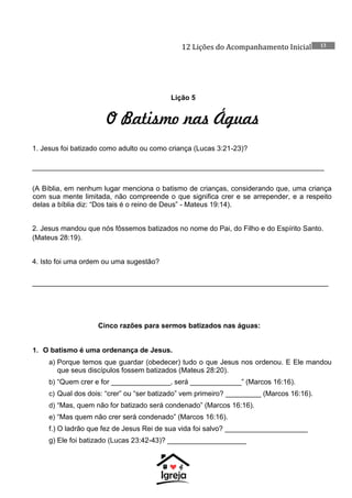 12 Lições do Acompanhamento Inicial 13
Lição 5
O Batismo nas Águas
1. Jesus foi batizado como adulto ou como criança (Lucas 3:21-23)?
__________________________________________________________________________
(A Bíblia, em nenhum lugar menciona o batismo de crianças, considerando que, uma criança
com sua mente limitada, não compreende o que significa crer e se arrepender, e a respeito
delas a bíblia diz: “Dos tais é o reino de Deus” - Mateus 19:14).
2. Jesus mandou que nós fôssemos batizados no nome do Pai, do Filho e do Espírito Santo.
(Mateus 28:19).
4. Isto foi uma ordem ou uma sugestão?
___________________________________________________________________________
Cinco razões para sermos batizados nas águas:
1. O batismo é uma ordenança de Jesus.
a) Porque temos que guardar (obedecer) tudo o que Jesus nos ordenou. E Ele mandou
que seus discípulos fossem batizados (Mateus 28:20).
b) “Quem crer e for _______________, será _____________” (Marcos 16:16).
c) Qual dos dois: “crer” ou “ser batizado” vem primeiro? _________ (Marcos 16:16).
d) “Mas, quem não for batizado será condenado” (Marcos 16:16).
e) “Mas quem não crer será condenado” (Marcos 16:16).
f.) O ladrão que fez de Jesus Rei de sua vida foi salvo? _____________________
g) Ele foi batizado (Lucas 23:42-43)? ____________________
 