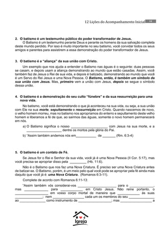 12 Lições do Acompanhamento Inicial 14
2. O batismo é um testemunho público do poder transformador de Jesus.
O Batismo é um testemunho perante Deus e perante os homens da sua salvação completa
deste mundo perdido. Por isso é muito importante no seu batismo, você convidar todos os seus
amigos e parentes para assistirem a essa demonstração do poder transformador de Jesus.
3. O batismo é a “aliança” da sua união com Cristo.
Um exemplo que nos ajuda a entender o Batismo nas águas é o seguinte: duas pessoas
se casam, e depois usam a aliança demonstrando ao mundo que estão casadas. Assim, você
também faz de Jesus o Rei de sua vida, e depois é batizado, demonstrando ao mundo que você
é um Servo do Rei Jesus e uma Nova Pessoa. O Batismo, então, é também um símbolo da
sua união com Jesus. Mas, primeiro vem a união com Jesus, depois se segue o símbolo
dessa união.
4. O batismo é a demonstração do seu culto “fúnebre” e da sua ressurreição para uma
nova vida.
No batismo, você está demonstrando o que já aconteceu na sua vida, ou seja, a sua união
com Ele na sua morte, sepultamento e ressurreição em Cristo. Quando nascemos de novo,
o velho homem morreu, mas no batismo nos apropriamos do enterro e sepultamento deste velho
homem e liberamos a fé de que, ao sairmos das águas, somente o novo homem permanecerá
em nós.
a) O Batismo significa o nosso ____________________ com Jesus na sua morte, e a
___________________ dentre os mortos pela glória do Pai.
b) “Assim também andemos nós em___________ de _______ (Rm. 6:3-4)
5. O batismo é um contato de Fé.
Se Jesus for o Rei e Senhor da sua vida, você já é uma Nova Pessoa (II Cor. 5:17), mas
você precisa se apropriar disso pela _________ (Hb. 11:6).
Não é o Batismo que nos faz uma Nova Criatura. É preciso ser uma Nova Criatura antes
de batizar-se. O Batismo, porém, é um meio pelo qual você pode se apropriar pela fé ainda mais
daquilo que você já é: uma Nova Criatura. (Romanos 6:3-11).
Complete de acordo com Romanos 6:11-13:
“Assim também vós considerai-vos _____________________ para o _____________,
mas _____________ para ____________ em Cristo Jesus. Não reine portanto, o
__________________ em vosso corpo mortal de maneira que ____________ ás suas
_______________; nem _________________ cada um os membros do seu ______________
ao ______________ como instrumento de __________________; mas _________________ a
 