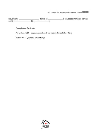 12 Lições do Acompanhamento Inicial 15
Deus Como ___________________, dentre os ______________ e os vossos membros a Deus
como ________________ de _______________.”
Conselhos em Particular:
Provérbios 19:20 – Ouça os conselhos de seu pastor, discipulador e líder;
Mateus 3:6 – Aprenda a ter confiança.
 