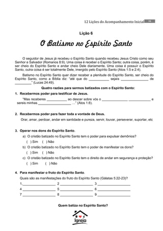 12 Lições do Acompanhamento Inicial 16
Lição 6
O Batismo no Espírito Santo
O seguidor de Jesus já recebeu o Espírito Santo quando recebeu Jesus Cristo como seu
Senhor e Salvador (Romanos 8:9). Uma coisa é receber o Espírito Santo; outra coisa, porém, é
ser cheio do Espírito Santo e andar cheio Dele diariamente. Uma coisa é possuir o Espírito
Santo, outra coisa é ser totalmente Dele, imergido pelo Espírito Santo (Atos 1:5 e 2:4).
Batismo no Espírito Santo quer dizer receber a plenitude do Espírito Santo, ser cheio do
Espírito Santo, como a Bíblia diz: “até que do ___________ sejais _______________ de
_________” (Lucas 24:49).
Quatro razões para sermos batizados com o Espírito Santo:
1. Recebermos poder para testificar de Jesus.
“Mas receberes ___________ ao descer sobre vós o ______________ ____________ e
sereis minhas __________________ …” (Atos 1:8).
2. Recebermos poder para fazer toda a vontade de Deus.
Orar, amar, perdoar, andar em santidade e pureza, servir, louvar, perseverar, suportar, etc
3. Operar nos dons do Espírito Santo.
a) O cristão batizado no Espírito Santo tem o poder para expulsar demônios?
( ) Sim ( ) Não
b) O cristão batizado no Espírito Santo tem o poder de manifestar os dons?
( ) Sim ( ) Não
c) O cristão batizado no Espírito Santo tem o direito de andar em segurança e proteção?
( ) Sim ( ) Não
4. Para manifestar o fruto do Espírito Santo.
Quais são as manifestações do fruto do Espírito Santo (Gálatas 5:22-23)?
1.__________________ 2 __________________ 3 __________________
4 __________________ 5 __________________ 6 __________________
7 __________________ 8 __________________ 9 __________________
Quem batiza no Espírito Santo?
 