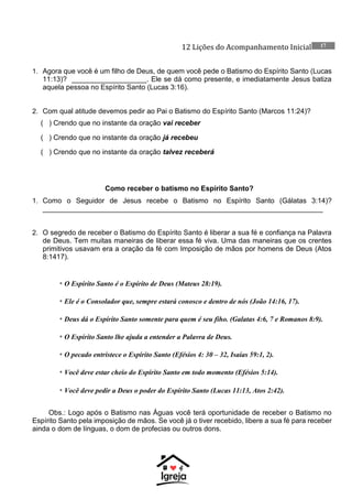 12 Lições do Acompanhamento Inicial 17
1. Agora que você é um filho de Deus, de quem você pede o Batismo do Espírito Santo (Lucas
11:13)? ___________________. Ele se dá como presente, e imediatamente Jesus batiza
aquela pessoa no Espírito Santo (Lucas 3:16).
2. Com qual atitude devemos pedir ao Pai o Batismo do Espírito Santo (Marcos 11:24)?
( ) Crendo que no instante da oração vai receber
( ) Crendo que no instante da oração já recebeu
( ) Crendo que no instante da oração talvez receberá
Como receber o batismo no Espírito Santo?
1. Como o Seguidor de Jesus recebe o Batismo no Espírito Santo (Gálatas 3:14)?
_______________________________________________________________________
2. O segredo de receber o Batismo do Espírito Santo é liberar a sua fé e confiança na Palavra
de Deus. Tem muitas maneiras de liberar essa fé viva. Uma das maneiras que os crentes
primitivos usavam era a oração da fé com Imposição de mãos por homens de Deus (Atos
8:1417).
* O Espírito Santo é o Espírito de Deus (Mateus 28:19).
* Ele é o Consolador que, sempre estará conosco e dentro de nós (João 14:16, 17).
* Deus dá o Espírito Santo somente para quem é seu fiho. (Galatas 4:6, 7 e Romanos 8:9).
* O Espírito Santo lhe ajuda a entender a Palavra de Deus.
* O pecado entristece o Espírito Santo (Efésios 4: 30 – 32, Isaías 59:1, 2).
* Você deve estar cheio do Espírito Santo em todo momento (Efésios 5:14).
* Você deve pedir a Deus o poder do Espírito Santo (Lucas 11:13, Atos 2:42).
Obs.: Logo após o Batismo nas Águas você terá oportunidade de receber o Batismo no
Espírito Santo pela imposição de mãos. Se você já o tiver recebido, libere a sua fé para receber
ainda o dom de línguas, o dom de profecias ou outros dons.
 