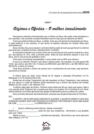 12 Lições do Acompanhamento Inicial 18
Lição 7
Dízimos e Ofertas – O melhor investimento
Precisamos entender primeiramente que no Reino de Deus não existe nada obrigatório e
sim voluntário, não somente na parte financeira mas em tudo que se relaciona ao Reino,
Tudo que existe foi feito por Deus, e é Dele. Tudo que nós temos foi emprestado por Deus,
e nada pertence a nós mesmos. O que temos foi apenas colocado em nossas mãos para
administrarmos.
Deus mandou Seu povo separar a primeira décima parte de tudo que ganhavam (o dízimo)
para financiar o trabalho de Deus. (Deuteronômio 14.28-29)
É importante entender que o dízimo deve ser as primícias de tudo quanto recebemos, deve
ser, não apenas os 10%, mais a primeira parte. Antes de tudo devemos separar o que é de
Deus. Isso é uma prova de gratidão e amor.
Para suprir as próprias necessidades, o povo podia usar os 90% que sobrava.
O que é um dízimo? “Dízimo” quer dizer a décima parte. Por exemplo, se você ganhar R$
10,00, seu dízimo será R$ 1,00. O dízimo de R$100,00 será R$10,00, e de R$1.000,00 será
R$100,00, e assim por diante.
Você deve devolver o dízimo de acordo com o recebimento de sua renda, seja semanal,
quinzenal ou mensal.
O dízimo deve ser dado numa atitude de fé, alegria e adoração (Provérbios 3.4-10;
Malaquias 3.13-18; Deuteronômio 26).
Muitas leis do Antigo Testamento não são repetidas no Novo Testamento, mas podemos
ver que Jesus e o autor de Hebreus ainda ensinavam que o dízimo não deveria ser omitido
(Mateus 23.23; Lucas 11.42; Hebreus 7.8).
A oferta é algo além do dízimo. Tiramos nossa oferta dos 90 por cento que sobrou. Não é
uma quantia certa. Podemos dar a quantia que Deus nos mostrar. Em II Coríntios 8 e 9, Paulo
estava pedindo uma oferta generosa das igrejas da Macedônia para os pobres da Judéia.
Deus promete abençoar abundantemente a pessoa que dá generosamente (II Coríntios
9.6).
A OFERTA DEVE SER DADA COM MUITA ALEGRIA, A QUANTIA SENDO O QUE SEU
CORAÇÃO QUISER, NÃO COM TRISTEZA OU PORQUE FOR FORÇADO. DEUS AMA QUAM
DÁ COM ________________. (I CORÍNTIOS 9.6-7).
1. Qual é a diferença entre dízimos, ofertas e esmolas?
Dízimo é a __________________ parte de tudo que recebemos. Demonstra a sua gratidão
para com Deus
Oferta é a sua ______________ voluntária de adoração. Demonstra o seu amor pela obra
dele. (Mateus 2:10-11).
 