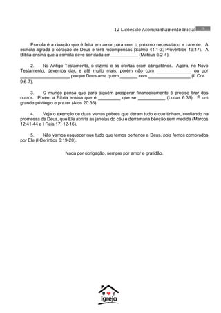 12 Lições do Acompanhamento Inicial 19
Esmola é a doação que é feita em amor para com o próximo necessitado e carente. A
esmola agrada o coração de Deus e terá recompensas (Salmo 41:1-3; Provérbios 19:17). A
Bíblia ensina que a esmola deve ser dada em___________ (Mateus 6:2-4).
2. No Antigo Testamento, o dízimo e as ofertas eram obrigatórios. Agora, no Novo
Testamento, devemos dar, e até muito mais, porém não com ______________ ou por
____________________ porque Deus ama quem _______ com _________________ (II Cor.
9:6-7).
3. O mundo pensa que para alguém prosperar financeiramente é preciso tirar dos
outros. Porém a Bíblia ensina que é _________ que se ___________ (Lucas 6:38). É um
grande privilégio e prazer (Atos 20:35).
4. Veja o exemplo de duas viúvas pobres que deram tudo o que tinham, confiando na
promessa de Deus, que Ele abriria as janelas do céu e derramaria bênção sem medida (Marcos
12:41-44 e I Reis 17: 12-16).
5. Não vamos esquecer que tudo que temos pertence a Deus, pois fomos comprados
por Ele (I Coríntios 6:19-20).
Nada por obrigação, sempre por amor e gratidão.
 