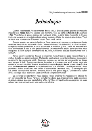 12 Lições do Acompanhamento Inicial 2
Introdução
Quando você recebe Jesus como Rei da sua vida, a Bíblia Sagrada garante que naquele
instante você nasce de novo, e desde este momento, você faz parte da família de Deus (João
1:12). Você tomou a grande decisão de viver para Cristo. A partir deste momento, a direção
inteira da sua vida e o propósito dela se acham mudados. O céu é o lugar do seu destino. Você
se torna uma nova pessoa. Enquanto houver Deus, você viverá.
Quando alguém faz parte da familia de Deus, geralmente, nutre no coração um profundo
anseio de se tornar um verdadeiro cristão. “Mas como isso pode acontecer?” Você se pergunta.
O objetivo do Discipulado Um a Um é ajudar você e se tornar igual a Cristo, lhe ajudando em
suas dificuldades e lado a lado proporcionando um crescimento sadio, para que você faça
discípulos e assim cumprir o mandamento de Jesus, Crescendo através da comunhão com a
IGREJA.
Tornar-se um seguidor de Jesus é a coisa mais maravilhosa que pode nos acontecer e a
melhor decisão que podemos tomar. Muitas são as alegrias e contentamentos que o aguardam
no caminho da experiência cristã. Devemos, contudo, ser francos: ser um seguidor de Jesus
nem sempre é fácil. Surgem problemas, tentações e provações que você jamais esperaria
encontrar em seu caminho. Porém, através do poder do Espírito Santo, o apoio da CÉLULA
e do seu discipulador pessoal, você pode ser mais que vencedor. Lembre-se de que Cristo
prometeu: “Nunca te deixarei, nem jamais te abandonarei” (Hebreus 13:5). É fato seguro que
Ele jamais se esquecerá de você. Portanto, trace a rota que irá seguir. Decida nunca voltar
atrás, aconteça o que acontecer, você caminhará sempre com Cristo!
Os assuntos que abordamos nesta apostila vão ao encontro das necessidades básicas de
um novo seguidor de Jesus. Por isso, é muito importante que, imediatamente após a decisão
de seguir a Jesus, a pessoa esteja fiel no UNI e no TDL e principalmente congregando em suas
células para que o crescimento seja sadio e gere frutos.
 