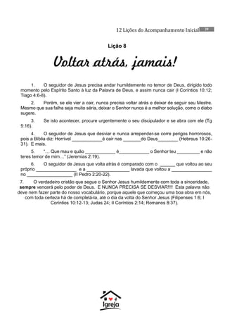 12 Lições do Acompanhamento Inicial 20
Lição 8
Voltar atrás, jamais!
1. O seguidor de Jesus precisa andar humildemente no temor de Deus, dirigido todo
momento pelo Espírito Santo à luz da Palavra de Deus, e assim nunca cair (I Coríntios 10:12;
Tiago 4:6-8).
2. Porém, se ele vier a cair, nunca precisa voltar atrás e deixar de seguir seu Mestre.
Mesmo que sua falha seja muito séria, deixar o Senhor nunca é a melhor solução, como o diabo
sugere.
3. Se isto acontecer, procure urgentemente o seu discipulador e se abra com ele (Tg
5:16).
4. O seguidor de Jesus que desviar e nunca arrepender-se corre perigos horrorosos,
pois a Bíblia diz: Horrível ____________é cair nas _______do Deus________ (Hebreus 10:26-
31). E mais.
5. “… Que mau e quão ____________ é____________ o Senhor teu _________ e não
teres temor de mim…” (Jeremias 2:19).
6. O seguidor de Jesus que volta atrás é comparado com o ______ que voltou ao seu
próprio ________________ e a _________________ lavada que voltou a ________________
no __________________ (II Pedro 2:20-22).
7. O verdadeiro cristão que segue o Senhor Jesus humildemente com toda a sinceridade,
sempre vencerá pelo poder de Deus. E NUNCA PRECISA SE DESVIAR!!!! Esta palavra não
deve nem fazer parte do nosso vocabulário, porque aquele que começou uma boa obra em nós,
com toda certeza há de completá-la, até o dia da volta do Senhor Jesus (Filipenses 1:6; I
Coríntios 10:12-13; Judas 24; II Coríntios 2:14; Romanos 8:37).
 