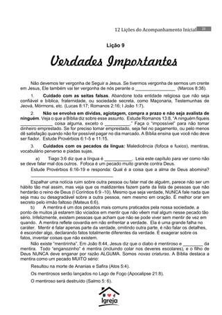 12 Lições do Acompanhamento Inicial 21
Lição 9
Verdades Importantes
Não devemos ter vergonha de Seguir a Jesus. Se tivermos vergonha de sermos um crente
em Jesus, Ele também vai ter vergonha de nós perante o ________________ (Marcos 8:38).
1. Cuidado com as seitas falsas. Abandone toda entidade religiosa que não seja
confiável e bíblica, fraternidade, ou sociedade secreta, como Maçonaria, Testemunhas de
Jeová, Mórmons, etc. (Lucas 8:17; Romanos 2:16; I João 1:7).
2. Não se envolva em dívidas, agiotagem, compra a prazo e não seja avalista de
ninguém. Veja o que a Bíblia diz sobre esse assunto. Estude Romanos 13:8, “A ninguém fiqueis
_____________ coisa alguma, exceto o __________.” Faça o “impossível” para não tomar
dinheiro emprestado. Se for preciso tomar emprestado, seja fiel no pagamento, ou pelo menos
dê satisfação quando não for possível pagar no dia marcado. A Bíblia ensina que você não deve
ser fiador. Estude Provérbios 6:1-5 e 11:15.
3. Cuidados com os pecados da língua: Maledicência (fofoca e fuxico), mentiras,
vocabulário perverso e piadas sujas.
a) Tiago 3:6 diz que a língua é ___________. Leia este capítulo para ver como não
se deve falar mal dos outros. Fofoca é um pecado muito grande contra Deus.
Estude Provérbios 6:16-19 e responda: Qual é a coisa que a alma de Deus abomina?
_________________________________
Espalhar uma notícia ruim sobre outra pessoa ou falar mal de alguém, parece não ser um
hábito tão mal assim, mas veja que os maldizentes fazem parte da lista de pessoas que não
herdarão o reino de Deus (I Coríntios 6:9 -10). Mesmo que seja verdade, NUNCA fale nada que
seja mau ou desagradável sobre a outra pessoa, nem mesmo em oração. É melhor orar em
secreto pelo irmão faltoso (Mateus 6:6).
b) A mentira é um dos pecados mais comuns praticados pela nossa sociedade, a
ponto de muitos já estarem tão viciados em mentir que não vêem mal algum nesse pecado tão
sério. Infelizmente, existem pessoas que acham que não se pode viver sem mentir de vez em
quando. A mentira reflete covardia em não enfrentar a verdade. Ela é uma grande falha no
caráter. Mentir é falar apenas parte da verdade, omitindo outra parte, é não falar os detalhes,
é esconder algo, declarando fatos totalmente diferentes da verdade. É exagerar sobre os
fatos, inventar coisas que não existem.
Não existe “mentirinha”. Em João 8:44, Jesus diz que o diabo é mentiroso e ________ da
mentira. Todo “enganozinho” é mentira (incluindo colar nos deveres escolares), e o filho de
Deus NUNCA deve enganar por razão ALGUMA. Somos novas criaturas. A Bíblia destaca a
mentira como um pecado MUITO sério:
Resultou na morte de Ananias e Safira (Atos 5:4).
Os mentirosos serão lançados no Lago de Fogo (Apocalipse 21:8).
O mentiroso será destruído (Salmo 5: 6).
 