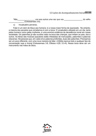 12 Lições do Acompanhamento Inicial 22
“Não________________ uns aos outros uma vez que vos _________________ do velho
______________ (Colossenses 3:9).
c) Vocabulário perverso.
Falar é um dom de Deus aos homens; é a nossa maior forma de expressão. No entanto,
a maioria dos pecados que cometemos é com a boca. O vocabulário utilizado em um dia, tanto
pelos homens como pelas mulheres, é uma enorme evidência da decadência moral em nossa
sociedade. Os palavrões já são ouvidos cedo na boca das crianças, que imitam os pais, tios e
outros. As letras das músicas populares estão infestadas de insinuações, palavrões e palavras
obscenas. Há pessoas que, em cada cinco palavras proferidas, duas são palavrões. Precisamos
ser um povo diferente, com uma nova maneira de falar. A Bíblia reprova todo e qualquer tipo de
conversação suja e imoral (Colossenses 3:8, Efésios 4:29; 5:3-4). Nossa boca deve ser um
instrumento nas mãos de Deus.
 