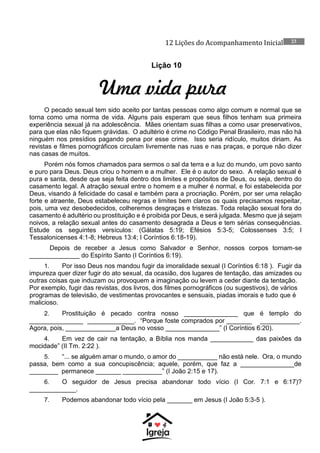 12 Lições do Acompanhamento Inicial 23
Lição 10
Uma vida pura
O pecado sexual tem sido aceito por tantas pessoas como algo comum e normal que se
torna como uma norma de vida. Alguns pais esperam que seus filhos tenham sua primeira
experiência sexual já na adolescência. Mães orientam suas filhas a como usar preservativos,
para que elas não fiquem grávidas. O adultério é crime no Código Penal Brasileiro, mas não há
ninguém nos presídios pagando pena por esse crime. Isso seria ridículo, muitos diriam. As
revistas e filmes pornográficos circulam livremente nas ruas e nas praças, e porque não dizer
nas casas de muitos.
Porém nós fomos chamados para sermos o sal da terra e a luz do mundo, um povo santo
e puro para Deus. Deus criou o homem e a mulher. Ele é o autor do sexo. A relação sexual é
pura e santa, desde que seja feita dentro dos limites e propósitos de Deus, ou seja, dentro do
casamento legal. A atração sexual entre o homem e a mulher é normal, e foi estabelecida por
Deus, visando à felicidade do casal e também para a procriação. Porém, por ser uma relação
forte e atraente, Deus estabeleceu regras e limites bem claros os quais precisamos respeitar,
pois, uma vez desobedecidos, colheremos desgraças e tristezas. Toda relação sexual fora do
casamento é adultério ou prostituição e é proibida por Deus, e será julgada. Mesmo que já sejam
noivos, a relação sexual antes do casamento desagrada a Deus e tem sérias consequências.
Estude os seguintes versículos: (Gálatas 5:19; Efésios 5:3-5; Colossenses 3:5; I
Tessalonicenses 4:1-8; Hebreus 13:4; I Coríntios 6:18-19).
Depois de receber a Jesus como Salvador e Senhor, nossos corpos tornam-se
______________ do Espírito Santo (I Coríntios 6:19).
1. Por isso Deus nos mandou fugir da imoralidade sexual (I Coríntios 6:18 ). Fugir da
impureza quer dizer fugir do ato sexual, da ocasião, dos lugares de tentação, das amizades ou
outras coisas que induzam ou provoquem a imaginação ou levem a ceder diante da tentação.
Por exemplo, fugir das revistas, dos livros, dos filmes pornográficos (ou sugestivos), de vários
programas de televisão, de vestimentas provocantes e sensuais, piadas imorais e tudo que é
malicioso.
2. Prostituição é pecado contra nosso _______________ que é templo do
_______________ _____________. “Porque foste comprados por _______ ___________.
Agora, pois, ______________a Deus no vosso _______________” (I Coríntios 6:20).
4. Em vez de cair na tentação, a Bíblia nos manda ____________ das paixões da
mocidade” (II Tm. 2:22 ).
5. “... se alguém amar o mundo, o amor do ___________ não está nele. Ora, o mundo
passa, bem como a sua concupiscência; aquele, porém, que faz a _______________de
________ permanece _______ ___________” (I João 2:15 e 17).
6. O seguidor de Jesus precisa abandonar todo vício (I Cor. 7:1 e 6:17)?
_____________.
7. Podemos abandonar todo vício pela _______ em Jesus (I João 5:3-5 ).
 