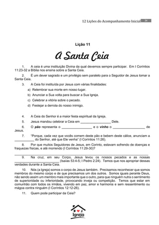 12 Lições do Acompanhamento Inicial 24
Lição 11
A Santa Ceia
1. A ceia é uma instituição Divina da qual devemos sempre participar. Em I Coríntios
11:23-32 a Bíblia nos ensina sobre a Santa Ceia.
2. É um dever sagrado e um privilégio sem paralelo para o Seguidor de Jesus tomar a
Santa Ceia.
3. A Ceia foi instituída por Jesus com várias finalidades:
a) Relembrar sua morte em nosso lugar.
b) Anunciar a Sua volta para buscar a Sua Igreja.
c) Celebrar a vitória sobre o pecado.
d) Festejar a derrota do nosso inimigo.
4. A Ceia do Senhor é a maior festa espiritual da Igreja.
5. Jesus mandou celebrar a Ceia em _________________ Dele.
6. O pão representa o _________________ e o vinho o __________________ de
Jesus.
7. “Porque, cada vez que vocês comem deste pão e bebem deste cálice, anunciam a
___________ do Senhor, até que Ele venha” (I Coríntios 11:26).
8. Por que muitos Seguidores de Jesus, em Corinto, estavam sofrendo de doenças e
fraquezas físicas, e até morrendo (I Coríntios 11:29-30)?
___________________________________________________________________________
9. Na cruz, em seu Corpo, Jesus levou os nossos pecados e as nossas
_________________________ (Isaías 53:4-5; I Pedro 2:24). Temos que nos apropriar dessas
verdades durante a Santa Ceia.
10. Nós (a Igreja) somos o corpo de Jesus também. Precisamos reconhecer que somos
membros do mesmo corpo e de que precisamos um dos outros. Somos iguais perante Deus,
não sendo assim um membro mais importante que o outro, para que ninguém nutra o sentimento
de superioridade ou inferioridade, provocando inveja ou competição. Temos que estar em
comunhão com todos os irmãos, vivendo em paz, amor e harmonia e sem ressentimento ou
mágoa contra ninguém (I Coríntios 12:12-26).
11. Quem pode participar da Ceia?
 
