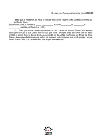 12 Lições do Acompanhamento Inicial 25
Todos que já nasceram de novo e através do batismo fazem parte, verdadeiramente, da
família de Deus.
Examine-se, pois, o homem a _____ __________ e assim _________do _________ e
__________ do Cálice (I Coríntios 11:28).
12. Com que atitude devemos participar da ceia? Antes de tomar a Santa Ceia, recorde
com gratidão tudo o que Jesus fez na cruz por você. Sempre ande em amor com os seus
irmãos, e assim tome a Santa Ceia, apropriando-se da justiça (perfeição) de Deus, da Cura
Divina, da prosperidade financeira, enfim, de qualquer outra coisa de que você precisa. Nunca
falte à Santa Ceia, pois, através dela, Deus quer lhe abençoar!
 