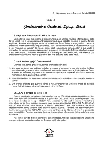 12 Lições do Acompanhamento Inicial 26
Lição 12
Conhecendo a Visão da Igreja Local
A Igreja local é o coração do Reino de Deus
Sem a Igreja local não existiria a Igreja mundial, pois a Igreja mundial é formada por cada
Igreja Local. Eis o porquê da importância dispensada para esta tão preciosa e sublime família
espiritual. Porque se as igrejas locais de uma cidade forem fortes e abençoadas, o reino de
Deus será forte e abençoado naquela cidade. Mas, para isso acontecer, é necessário que você
e eu “vistamos a camisa” da nossa igreja local, procurando compreender a sua visão e
mergulhar de cabeça, nos envolvendo sem reservas e contribuindo de forma significativa para
o seu crescimento. Não nos consideramos a única igreja certa do mundo, mas cremos que
Deus tem nos dado uma visão e queremos ser fiéis e levar a sério essa visão.
O que é a nossa Igreja? Quem somos?
Cremos que, como igreja local, somos chamados para ser:
1. Um povo vencedor que subjuga o diabo, o pecado e o mundo, e que põe o reino de Deus
em primeiro lugar na sua vida, manifestando-o através da demonstração do poder de Deus,
curando os enfermos, expulsando os demônios e pondo em liberdade os cativos, com uma
mensagem de fé, paz, perdão e amor.
2. Uma família cheia de amor, com muitos membros comprometidos e responsáveis uns pelos
outros.
3. Um grande exército que guerreia contra o mal, arrancando as vidas das mãos do diabo (o
nosso único inimigo), e trazendo-as para o reino de Deus.
CÉLULAS o coração da igreja local
Somos uma igreja em células,. Isto significa que os CÉLULAS são nossa prioridade. Isto
quer dizer que tudo acontece através e a partir dos CÉLULAS. Você poderia pensar: “não
deveria ser missões a nossa prioridade?” Mas, na realidade, não existe outra maneira melhor e
mais eficaz de se fazer missões na igreja local, do que através das CÉLULAS. As CÉLULAS
não só são eficazes para alcançar a nossa “Jerusalém”, pois isto acontece de forma
impressionante, como também para alcançar nossa “Judéia”, “Samaria” e o resto do mundo.
Assim, com a visão das CÉLULAS, um enorme contingente de líderes é treinado e preparado
para o ministério. E o mais interessante é que isso acontece não apenas de forma teórica, mas
na prática.
Não temos dúvida de que, as maiores denominações, maiores igrejas locais no Brasil e no
mundo, serão as igrejas baseadas em Células, se já não o são.
 