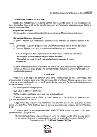 12 Lições do Acompanhamento Inicial 28
Tornando-se um DISCIPULADOR:
Depois que recebemos Jesus como Senhor da nossa vida, temos a responsabilidade de
fazer discípulos. Você está sendo transformado em um “discípulo” capacitado para liderar e
influenciar outras vidas.
O que é um discípulo?
Um discípulo é um seguidor praticante dos ensinos do Mestre, sendo submisso.
Como identificar um discípulo?
a) Salvo – Alguém que foi liberto da condenação do inferno e do poder do pecado e do
diabo;
b) Convertido – Alguém que passou de uma mente escrava para a mente de Cristo;
c) Crente – Alguém que crê nos ensinamentos liberados sobre sua vida;
Ser um discípulo de Jesus implica em ser muito mais que somente um convertido;
Ser discípulo de Jesus implica em fazer outros discípulos;
Discipulado é transferência de vida, conhecimento, prestação de contas e
treinamento.
Quando nascemos de novo, nascemos na família de Deus. Nosso dever agora é crescer
e avançar. Crescendo na graça e no conhecimento e assumindo um compromisso com
os objetivos da igreja.
Conclusão
Você teve o privilégio de concluir uma parte maravilhosa da sua caminhada, com
ensinamentos preciosos para uma vida bem-sucedida em Deus. Nossa oração é que você
cultive uma intimidade profunda com o Espírito Santo, para que Ele possa lembrá-lo dessas
verdades no seu dia a dia.
Foi muito bom esse tempo juntos.
Que Deus te abençoe em Cristo.
Reflita, medite e confesse sobre sua vida o textos abaixo:
“E assim, se alguém está em Cristo, é nova criatura: as coisas antigas já passaram; eis
que se fizeram novas” (II Cor 5:17).
“Logo, já não sou eu quem vive, mas Cristo vive em mim; e esse viver que agora tenho na
carne, vivo pela fé no Filho de Deus, que me amou e a si mesmo se entregou por mim” (Gálatas
2:20).
“Confessai, pois, os vossos pecados UNS AOS OUTROS, e orai uns pelos outros, para
serdes curados.” (Tiago 5:16)
“O mesmo Deus da paz vos santifique em tudo; e o vosso espírito, alma e corpo sejam
conservados íntegros e irrepreensíveis na vinda de nosso Senhor Jesus Cristo” (I
Tessalonicenses 5:23). ISSO É SÓ O COMEÇO
 