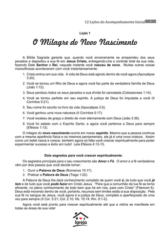 12 Lições do Acompanhamento Inicial 3
Lição 1
O Milagre do Novo Nascimento
A Bíblia Sagrada garante que, quando você sinceramente se arrependeu dos seus
pecados e depositou a sua fé em Jesus Cristo, entregando-Lhe o controle total da sua vida,
fazendo Dele Senhor e Rei, naquele instante você nasceu de novo. Muitas outras coisas
maravilhosas aconteceram com você instantaneamente:
1. Cristo entrou em sua vida. A vida de Deus está agindo dentro de você agora (Apocalipse
3:20).
2. Você se tornou um filho de Deus e agora você faz parte da verdadeira família de Deus
(João 1:12).
3. Deus perdoou todos os seus pecados e sua dívida foi cancelada (Colossenses 1:14).
4. Você se tornou perfeito em seu espírito. A justiça de Deus foi imputada a você (II
Coríntios 5:21).
5. Seu nome foi escrito no livro da vida (Apocalipse 3:5).
6. Você ganhou uma nova natureza (II Coríntios 5:17).
7. Você recebeu de graça o direito de viver eternamente com Deus (João 3:36).
8. Você foi selado com o Espírito Santo, e agora você pertence a Deus para sempre
(Efésios 1:13).
O milagre do novo nascimento ocorre em nosso espírito. Mesmo que a pessoa continue
com a mesma aparência física e os mesmos pensamentos, ela já é uma nova criatura. Assim
como um bebê nasce e cresce, também agora só falta você crescer espiritualmente para poder
experimentar sucesso e êxito em tudo! Leia Efésios 4:13-15.
Dois segredos para você crescer espiritualmente:
Os segredos principais para o seu crescimento são Amor e Fé. O amor e a fé verdadeiros
vêm por dois passos que você decide tomar:
1. Ouvir a Palavra de Deus (Romanos 10:17).
2. Praticar a Palavra de Deus (Tiago 1:22).
A Palavra de Deus lhe dará conhecimento completo de quem você é, de tudo que você já
tem e de tudo que você pode fazer em Cristo Jesus. “Para que a comunhão da tua fé se torne
eficiente, no pleno conhecimento de todo bem que há em nós, para com Cristo” (Filemom 6).
Deus está morando dentro de você, portanto, recursos sem limites estão à sua disposição. Pela
sua fé no sangue de Jesus, você agora é a justiça de Deus, completo e aperfeiçoado de uma
vez para sempre (II Cor. 5:21; Col. 2:10; Hb. 10:14; Rm. 8:1-2).
Agora você está pronto para crescer espiritualmente até que a vitória se manifeste em
todas as áreas de sua vida!
 