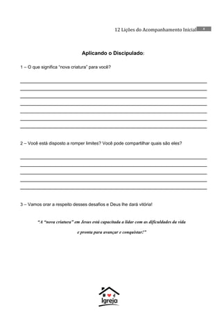 12 Lições do Acompanhamento Inicial 4
Aplicando o Discipulado:
1 – O que significa “nova criatura” para você?
__________________________________________________________
__________________________________________________________
__________________________________________________________
__________________________________________________________
__________________________________________________________
__________________________________________________________
__________________________________________________________
2 – Você está disposto a romper limites? Você pode compartilhar quais são eles?
__________________________________________________________
__________________________________________________________
__________________________________________________________
__________________________________________________________
__________________________________________________________
3 – Vamos orar a respeito desses desafios e Deus lhe dará vitória!
“A “nova criatura” em Jesus está capacitada a lidar com as dificuldades da vida
e pronta para avançar e conquistar!”
 