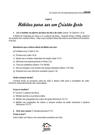 12 Lições do Acompanhamento Inicial 5
Lição 2
Hábitos para ser um Cristão forte
1. Ler e meditar na palavra de Deus de dia e de noite (Josué 1:8; Salmos 1:2-3).
A Bíblia foi inspirada por Deus e é a palavra de Deus. Quando lemos a Bíblia, estamos
em contato com o próprio Deus. Veja o que o próprio Deus fala sobre a sua Palavra (Provérbios.
4:20-22).
Benefícios que a leitura diária da Bíblia nos traz:
a) Fortalece-nos (I João 2:14).
b) Purifica-nos (João 15:3).
c) Ajuda-nos a receber respostas de oração (João 15:7).
d) Alimenta-nos espiritualmente (I Pedro 2:2).
e) Traz-nos sabedoria (Salmo 119: 98-99).
f) Dá-nos direção e nos orienta nas nossas decisões (Salmo 119:105).
g) Garante-nos uma vida bem sucedida (Josué 1:8).
Onde começar lendo?
Comece lendo as primeiras carta de João e depois volte para o evangelho de João.
Continue sistematicamente até o Apocalipse.
O que é meditar?
É “ruminar” a palavra de Deus.
a) Medite durante a sua leitura diária.
b) Medite nas pregações dos cultos da Igreja (Romanos 10:17).
c) Medite nas pregações de vídeos e sempre análise se estão coerentes a palavra
(Romanos 10:17).
2. Orar sem cessar (I Tessalonicenses 5:17).
O que é orar?
Orar é falar com Deus e ter comunhão constante com Ele.
 