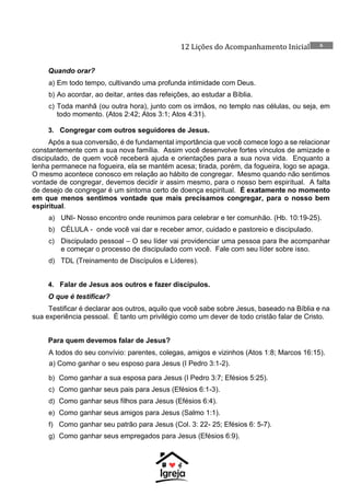 12 Lições do Acompanhamento Inicial 6
Quando orar?
a) Em todo tempo, cultivando uma profunda intimidade com Deus.
b) Ao acordar, ao deitar, antes das refeições, ao estudar a Bíblia.
c) Toda manhã (ou outra hora), junto com os irmãos, no templo nas células, ou seja, em
todo momento. (Atos 2:42; Atos 3:1; Atos 4:31).
3. Congregar com outros seguidores de Jesus.
Após a sua conversão, é de fundamental importância que você comece logo a se relacionar
constantemente com a sua nova família. Assim você desenvolve fortes vínculos de amizade e
discipulado, de quem você receberá ajuda e orientações para a sua nova vida. Enquanto a
lenha permanece na fogueira, ela se mantém acesa; tirada, porém, da fogueira, logo se apaga.
O mesmo acontece conosco em relação ao hábito de congregar. Mesmo quando não sentimos
vontade de congregar, devemos decidir ir assim mesmo, para o nosso bem espiritual. A falta
de desejo de congregar é um sintoma certo de doença espiritual. É exatamente no momento
em que menos sentimos vontade que mais precisamos congregar, para o nosso bem
espiritual.
a) UNI- Nosso encontro onde reunimos para celebrar e ter comunhão. (Hb. 10:19-25).
b) CÉLULA - onde você vai dar e receber amor, cuidado e pastoreio e discipulado.
c) Discipulado pessoal – O seu líder vai providenciar uma pessoa para lhe acompanhar
e começar o processo de discipulado com você. Fale com seu líder sobre isso.
d) TDL (Treinamento de Discípulos e Líderes).
4. Falar de Jesus aos outros e fazer discípulos.
O que é testificar?
Testificar é declarar aos outros, aquilo que você sabe sobre Jesus, baseado na Bíblia e na
sua experiência pessoal. É tanto um privilégio como um dever de todo cristão falar de Cristo.
Para quem devemos falar de Jesus?
A todos do seu convívio: parentes, colegas, amigos e vizinhos (Atos 1:8; Marcos 16:15).
a) Como ganhar o seu esposo para Jesus (I Pedro 3:1-2).
b) Como ganhar a sua esposa para Jesus (I Pedro 3:7; Efésios 5:25).
c) Como ganhar seus pais para Jesus (Efésios 6:1-3).
d) Como ganhar seus filhos para Jesus (Efésios 6:4).
e) Como ganhar seus amigos para Jesus (Salmo 1:1).
f) Como ganhar seu patrão para Jesus (Col. 3: 22- 25; Efésios 6: 5-7).
g) Como ganhar seus empregados para Jesus (Efésios 6:9).
 