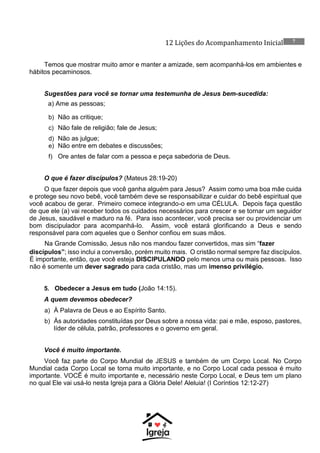12 Lições do Acompanhamento Inicial 7
Temos que mostrar muito amor e manter a amizade, sem acompanhá-los em ambientes e
hábitos pecaminosos.
Sugestões para você se tornar uma testemunha de Jesus bem-sucedida:
a) Ame as pessoas;
b) Não as critique;
c) Não fale de religião; fale de Jesus;
d) Não as julgue;
e) Não entre em debates e discussões;
f) Ore antes de falar com a pessoa e peça sabedoria de Deus.
O que é fazer discípulos? (Mateus 28:19-20)
O que fazer depois que você ganha alguém para Jesus? Assim como uma boa mãe cuida
e protege seu novo bebê, você também deve se responsabilizar e cuidar do bebê espiritual que
você acabou de gerar. Primeiro comece integrando-o em uma CÉLULA. Depois faça questão
de que ele (a) vai receber todos os cuidados necessários para crescer e se tornar um seguidor
de Jesus, saudável e maduro na fé. Para isso acontecer, você precisa ser ou providenciar um
bom discipulador para acompanhá-lo. Assim, você estará glorificando a Deus e sendo
responsável para com aqueles que o Senhor confiou em suas mãos.
Na Grande Comissão, Jesus não nos mandou fazer convertidos, mas sim “fazer
discípulos”; isso inclui a conversão, porém muito mais. O cristão normal sempre faz discípulos.
É importante, então, que você esteja DISCIPULANDO pelo menos uma ou mais pessoas. Isso
não é somente um dever sagrado para cada cristão, mas um imenso privilégio.
5. Obedecer a Jesus em tudo (João 14:15).
A quem devemos obedecer?
a) À Palavra de Deus e ao Espírito Santo.
b) Às autoridades constituídas por Deus sobre a nossa vida: pai e mãe, esposo, pastores,
líder de célula, patrão, professores e o governo em geral.
Você é muito importante.
Você faz parte do Corpo Mundial de JESUS e também de um Corpo Local. No Corpo
Mundial cada Corpo Local se torna muito importante, e no Corpo Local cada pessoa é muito
importante. VOCÊ é muito importante e, necessário neste Corpo Local, e Deus tem um plano
no qual Ele vai usá-lo nesta Igreja para a Glória Dele! Aleluia! (I Coríntios 12:12-27)
 