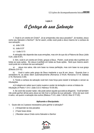 12 Lições do Acompanhamento Inicial 8
Lição 3
A Certeza de sua Salvação
1. Você é um crente em Cristo? Já se arrependeu dos seus pecados? Já recebeu Jesus
como seu Salvador e Senhor? Se for assim, então você pode e deve mesmo ter a certeza da
sua salvação.
a) João 3:36
b) João 6:37
c) I João 5:13
A salvação não depende das suas emoções, mas sim do que diz a Palavra de Deus (João
5:24; João 6:47).
2. Sim, você é um crente em Cristo, graças a Deus. Porém, você ainda não é perfeito em
todas as suas ações. Só Jesus é perfeito em todas as Suas ações. Será que mesmo assim
você pode ter a certeza da sua salvação?
a) Jesus nos salva, não com base na nossa perfeição, mas com base na sua graça
(Efésios 2:8-10).
b) Você é salvo pela graça de Deus mediante a sua fé em Jesus. Quando tiver a
verdadeira fé, as obras vêem automaticamente (Romanos 3:19-24; Romanos 4:1-8; Gálatas
2:16; Romanos 3:28).
3. Tendo a certeza da salvação você tem mais força para resistir à tentação e vencer as
tribulações.
a) A alegria em saber que é salvo supera o poder da tentação e vence a tristeza da
tribulação (II Pedro 1:3-4; I João 3:2-3; Hebreus 10:35-36).
4. Se você não souber nadar, não pode salvar aquele que está se afogando. Você também
não pode ganhar almas para Jesus se não tiver a certeza da sua salvação. Uma vez que você
é salvo, vai querer a salvação dos outros (Mateus 7:3-5; João 1:40-42; Atos 9:17-20).
Aplicando o Discipulado:
1. Quais são os 2 passos necessários para ganhar a salvação?
( ) Arrepender-se dos pecados
( ) Fazer boas obras
( ) Receber Jesus Cristo como Salvador e Senhor
 