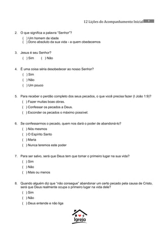 12 Lições do Acompanhamento Inicial 9
2. O que significa a palavra “Senhor”?
( ) Um homem de idade
( ) Dono absoluto da sua vida - a quem obedecemos
3. Jesus é seu Senhor?
( ) Sim ( ) Não
4. É uma coisa séria desobedecer ao nosso Senhor?
( ) Sim
( ) Não
( ) Um pouco
5. Para receber o perdão completo dos seus pecados, o que você precisa fazer (I João 1:9)?
( ) Fazer muitas boas obras.
( ) Confessar os pecados a Deus.
( ) Esconder os pecados o máximo possível.
6. Se confessarmos o pecado, quem nos dará o poder de abandoná-lo?
( ) Nós mesmos
( ) O Espírito Santo
( ) Maria
( ) Nunca teremos este poder
7. Para ser salvo, será que Deus tem que tomar o primeiro lugar na sua vida?
( ) Sim
( ) Não
( ) Mais ou menos
8. Quando alguém diz que “não consegue” abandonar um certo pecado pela causa de Cristo,
será que Deus realmente ocupa o primeiro lugar na vida dele?
( ) Sim
( ) Não
( ) Deus entende e não liga
 