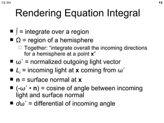 Rendering Equation Integral ∫  = integrate over a region Ω  = region of a hemisphere Together: “integrate overall the incoming directions for a hemisphere at a point  x ” ωˊ  = normalized outgoing light vector L i  = incoming light at  x  coming from  ωˊ   n  = surface normal at  x (- ωˊ  •  n ) = cosine of angle between incoming light and surface normal d ωˊ  = differential of incoming angle 