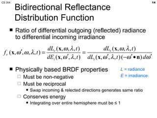 Bidirectional Reflectance Distribution Function Ratio of differential outgoing (reflected) radiance to differential incoming irradiance Physically based BRDF properties Must be non-negative Must be reciprocal Swap incoming & relected directions generates same ratio  Conserves energy Integrating over entire hemisphere must be ≤ 1 L  = radiance E  = irradiance 