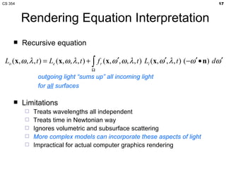 Rendering Equation Interpretation Recursive equation Limitations Treats wavelengths all independent Treats time in Newtonian way Ignores volumetric and subsurface scattering More complex models can incorporate these aspects of light Impractical for actual computer graphics rendering outgoing light “sums up” all incoming light for  all  surfaces 