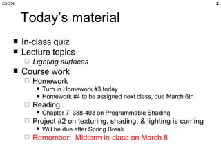 Today’s material In-class quiz Lecture topics Lighting surfaces Course work Homework Turn in Homework #3 today Homework #4 to be assigned next class, due March 6th Reading Chapter 7, 388-403 on Programmable Shading Project #2 on texturing, shading, & lighting is coming Will be due after Spring Break Remember:  Midterm in-class on March 8 