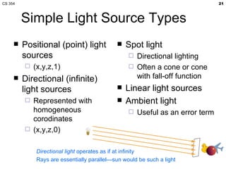 Simple Light Source Types Positional (point) light sources (x,y,z,1) Directional (infinite) light sources Represented with homogeneous corodinates (x,y,z,0) Spot light Directional lighting Often a cone or cone with fall-off function Linear light sources Ambient light Useful as an error term Directional light  operates as if at infinity Rays are essentially parallel—sun would be such a light 