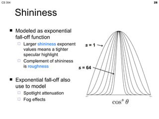 Shininess Modeled as exponential fall-off function Larger  shininess  exponent values means a tighter specular highlight Complement of shininess is  roughness Exponential fall-off also use to model Spotlight attenuation Fog effects 
