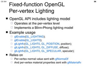 Fixed-function OpenGL Per-vertex Lighting OpenGL API includes lighting model Operates at the per-vertex level Implements a Blinn-Phong lighting model Example usage glEnable ( GL_LIGHTING ); glEnable ( GL_LIGHT0 ); glLightfv ( GL_LIGHT0 ,  GL_POSITION , position); glLightfv ( GL_LIGHT0 ,  GL_DIFFUSE , diffuse); glLightfv ( GL_LIGHT0 ,  GL_SPECULAR , specular); Relies on Per-vertex normal value sent with  glNormal3f And per-vertex material properties sent with  glMaterialfv 