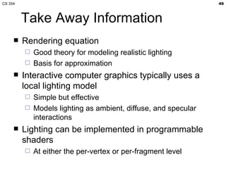 Take Away Information Rendering equation Good theory for modeling realistic lighting Basis for approximation Interactive computer graphics typically uses a local lighting model Simple but effective Models lighting as ambient, diffuse, and specular interactions Lighting can be implemented in programmable shaders At either the per-vertex or per-fragment level 