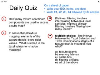 Daily Quiz How many texture coordinate components are used to access a cube map? In conventional texture mapping, elements of the texture (texels) store color values.  What is stored in the texel values for shadow mapping? If bilinear filtering involves interpolating between 4 texel samples, mipmap bilinear filtering involves filtering how many texels? Multiple choice:   The interval between the Texel Selection and Texel Combinations stages of a texture fetch is meant to hide what? a)  texture seams b)  memory latency c)  cache hits d)  filtering artifacts e)  all of the above On a sheet of paper Write your EID, name, and date Write #1, #2, #3, #4 followed by its answer 