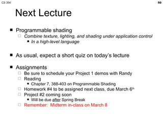 Next Lecture Programmable shading Combine texture, lighting, and shading under application control In a high-level language As usual, expect a short quiz on today’s lecture Assignments Be sure to schedule your Project 1 demos with Randy Reading Chapter 7, 388-403 on Programmable Shading Homework #4 to be assigned next class, due March 6 th Project #2 coming soon Will be due  after  Spring Break Remember:  Midterm in-class on March 8 