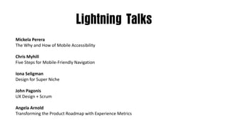 Lightning Talks
Mickela Perera
The	Why	and	How	of	Mobile	Accessibility
Chris	Myhill
Five	Steps	for	Mobile-Friendly	Navigation
Iona	Seligman
Design	for	Super	Niche
John	Pagonis
UX	Design	+	Scrum
Angela	Arnold
Transforming	the	Product	Roadmap	with	Experience	Metrics
 