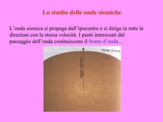 Lo studio delle onde sismiche

L’onda sismica si propaga dall’ipocentro e si dirige in tutte le
direzioni con la stessa velocità. I punti interessati dal
passaggio dell’onda costituiscono il fronte d’onda…
 