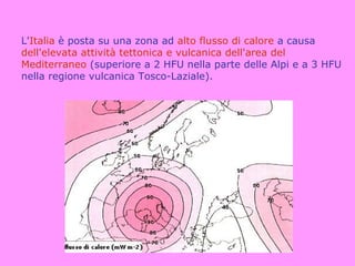 L'Italia è posta su una zona ad alto flusso di calore a causa
dell'elevata attività tettonica e vulcanica dell'area del
Mediterraneo (superiore a 2 HFU nella parte delle Alpi e a 3 HFU
nella regione vulcanica Tosco-Laziale).
 
