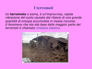 I terremoti
Un terremoto o sisma, è un'improvvisa, rapida
vibrazione del suolo causata dal rilascio di una grande
quantità di energia accumulata in masse rocciose.
Il fenomeno che sta alla base della maggior parte dei
terremoti è chiamato rimbalzo elastico.
 
