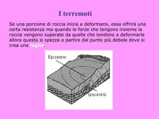 I terremoti
Se una porzione di roccia inizia a deformarsi, essa offrirà una
certa resistenza ma quando le forze che tengono insieme la
roccia vengono superate da quelle che tendono a deformarla
allora questa si spezza a partire dal punto più debole dove si
crea una faglia.
 