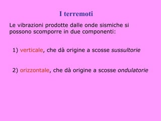 I terremoti
Le vibrazioni prodotte dalle onde sismiche si
possono scomporre in due componenti:


 1) verticale, che dà origine a scosse sussultorie


 2) orizzontale, che dà origine a scosse ondulatorie
 